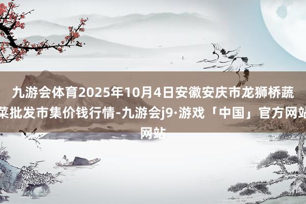 九游会体育2025年10月4日安徽安庆市龙狮桥蔬菜批发市集价钱行情-九游会j9·游戏「中国」官方网站