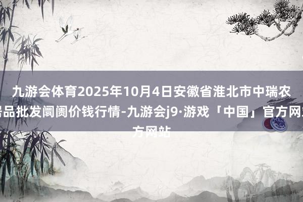 九游会体育2025年10月4日安徽省淮北市中瑞农居品批发阛阓价钱行情-九游会j9·游戏「中国」官方网站