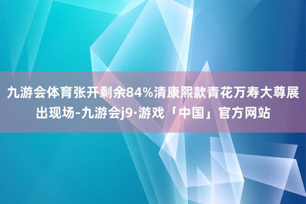 九游会体育张开剩余84%清康熙款青花万寿大尊展出现场-九游会j9·游戏「中国」官方网站