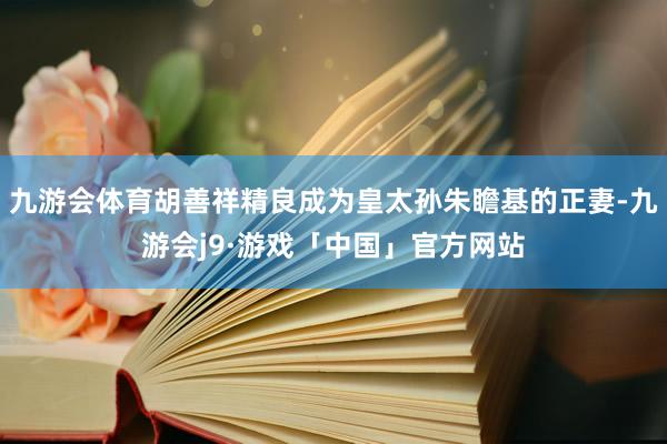 九游会体育胡善祥精良成为皇太孙朱瞻基的正妻-九游会j9·游戏「中国」官方网站