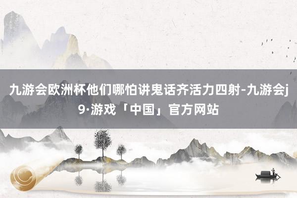 九游会欧洲杯他们哪怕讲鬼话齐活力四射-九游会j9·游戏「中国」官方网站