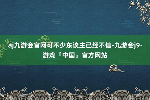 aj九游会官网可不少东谈主已经不信-九游会j9·游戏「中国」官方网站