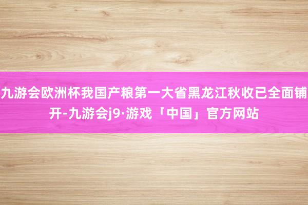 九游会欧洲杯我国产粮第一大省黑龙江秋收已全面铺开-九游会j9·游戏「中国」官方网站