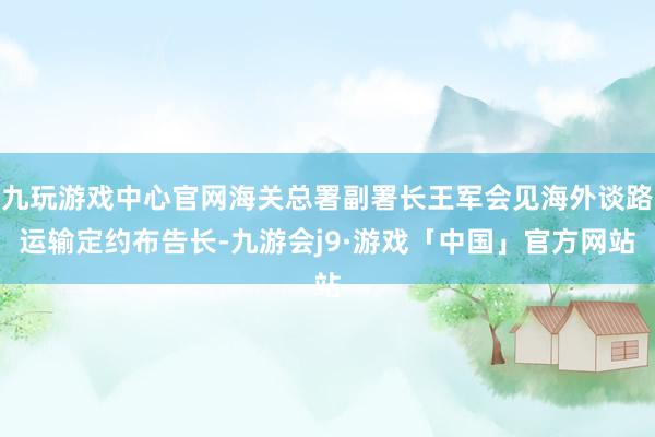 九玩游戏中心官网海关总署副署长王军会见海外谈路运输定约布告长-九游会j9·游戏「中国」官方网站