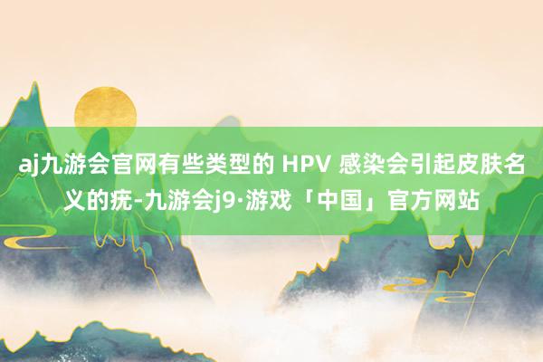 aj九游会官网有些类型的 HPV 感染会引起皮肤名义的疣-九游会j9·游戏「中国」官方网站