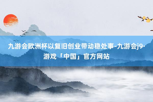 九游会欧洲杯以复旧创业带动稳处事-九游会j9·游戏「中国」官方网站