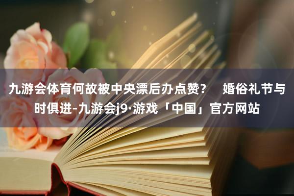 九游会体育何故被中央漂后办点赞？   婚俗礼节与时俱进-九游会j9·游戏「中国」官方网站