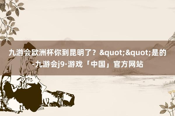 九游会欧洲杯你到昆明了？""是的-九游会j9·游戏「中国」官方网站
