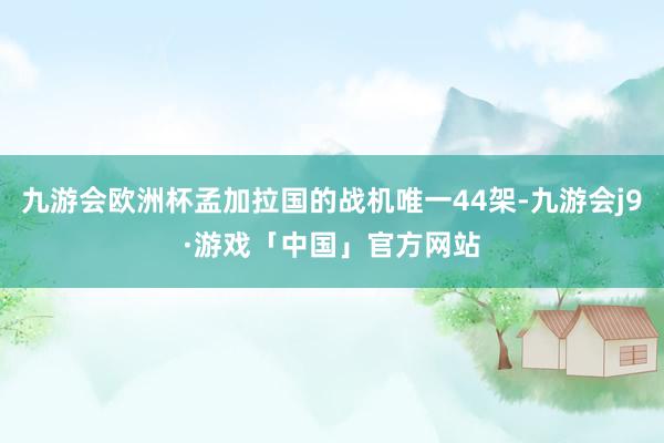 九游会欧洲杯孟加拉国的战机唯一44架-九游会j9·游戏「中国」官方网站