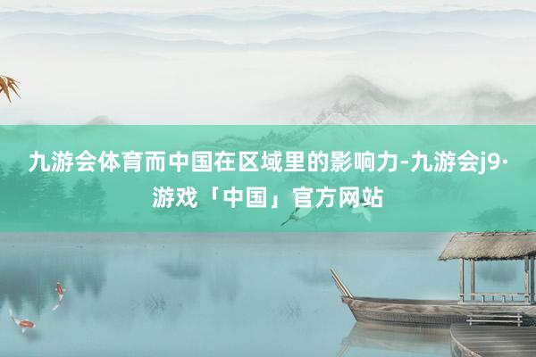 九游会体育而中国在区域里的影响力-九游会j9·游戏「中国」官方网站