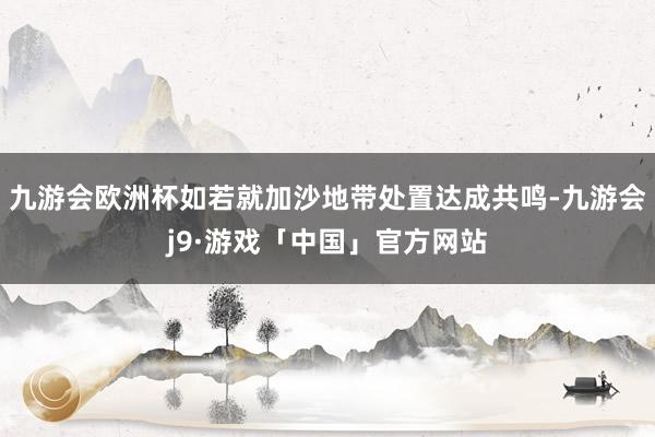 九游会欧洲杯如若就加沙地带处置达成共鸣-九游会j9·游戏「中国」官方网站