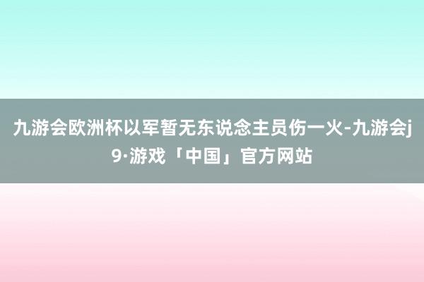 九游会欧洲杯以军暂无东说念主员伤一火-九游会j9·游戏「中国」官方网站