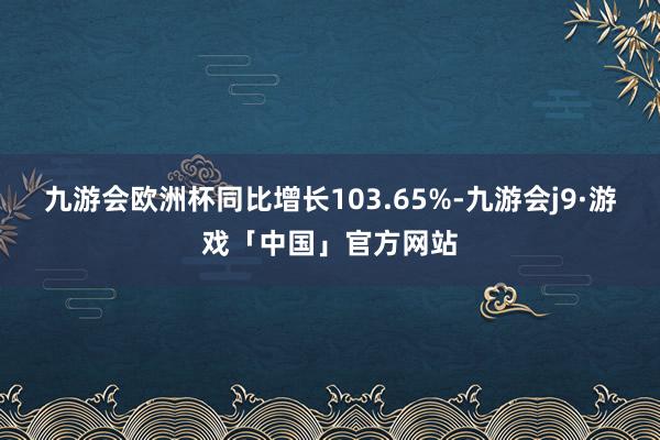 九游会欧洲杯同比增长103.65%-九游会j9·游戏「中国」官方网站
