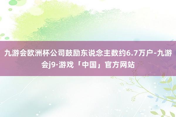 九游会欧洲杯公司鼓励东说念主数约6.7万户-九游会j9·游戏「中国」官方网站