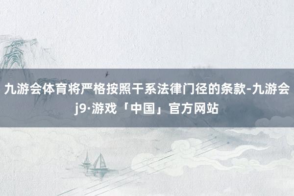 九游会体育将严格按照干系法律门径的条款-九游会j9·游戏「中国」官方网站