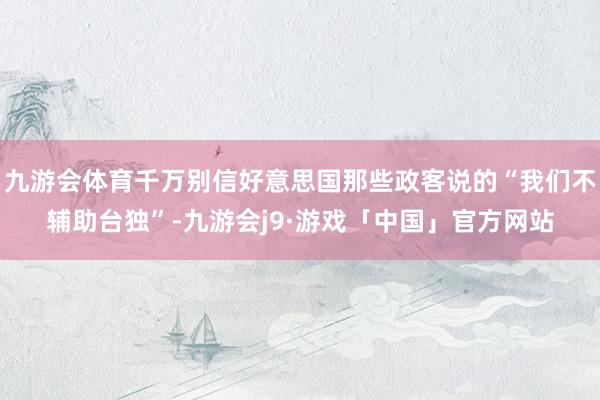 九游会体育千万别信好意思国那些政客说的“我们不辅助台独”-九游会j9·游戏「中国」官方网站