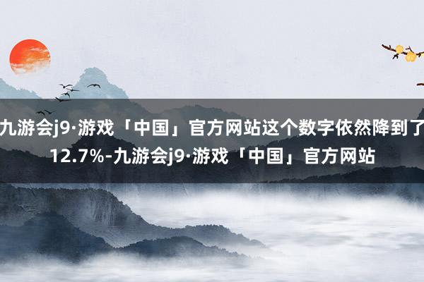 九游会j9·游戏「中国」官方网站这个数字依然降到了12.7%-九游会j9·游戏「中国」官方网站