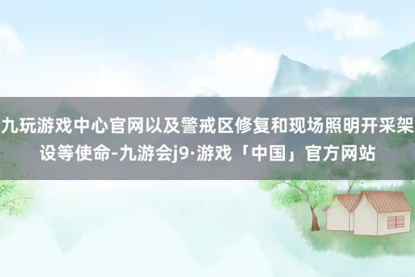 九玩游戏中心官网以及警戒区修复和现场照明开采架设等使命-九游会j9·游戏「中国」官方网站