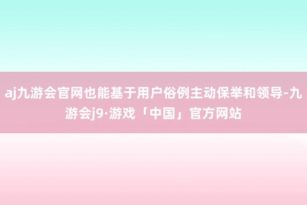 aj九游会官网也能基于用户俗例主动保举和领导-九游会j9·游戏「中国」官方网站