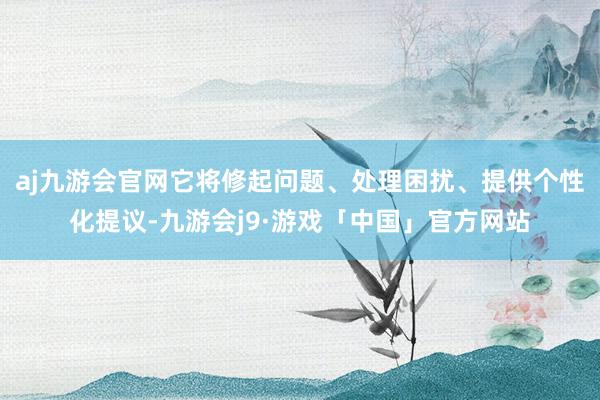 aj九游会官网它将修起问题、处理困扰、提供个性化提议-九游会j9·游戏「中国」官方网站