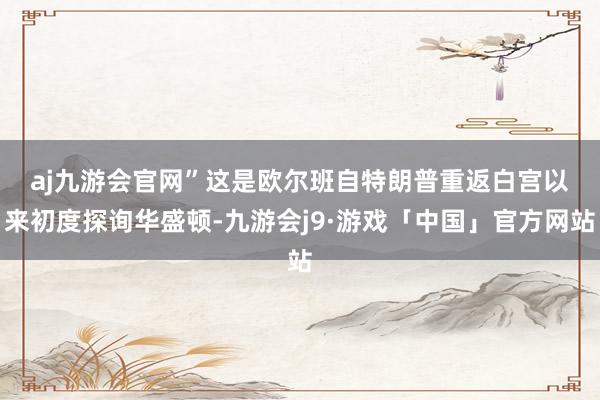 aj九游会官网”　　这是欧尔班自特朗普重返白宫以来初度探询华盛顿-九游会j9·游戏「中国」官方网站