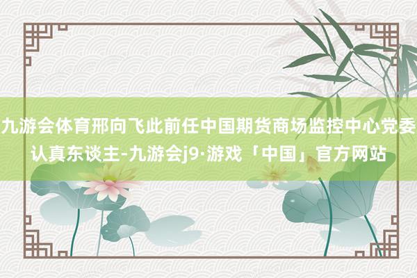 九游会体育邢向飞此前任中国期货商场监控中心党委认真东谈主-九游会j9·游戏「中国」官方网站