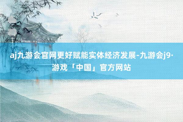 aj九游会官网更好赋能实体经济发展-九游会j9·游戏「中国」官方网站