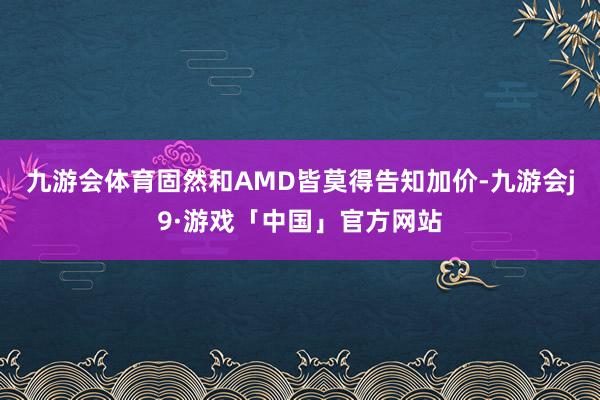 九游会体育固然和AMD皆莫得告知加价-九游会j9·游戏「中国」官方网站
