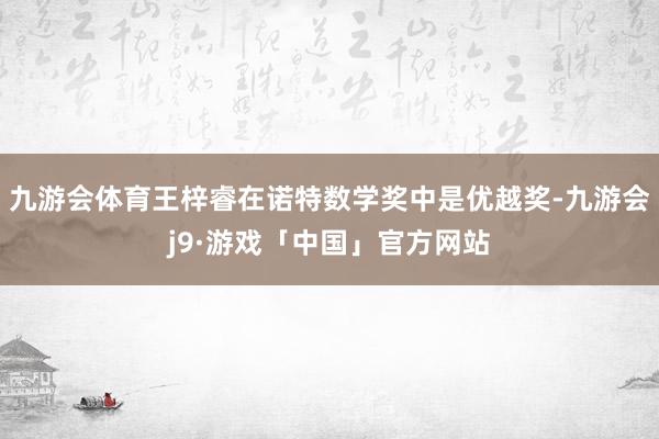 九游会体育王梓睿在诺特数学奖中是优越奖-九游会j9·游戏「中国」官方网站