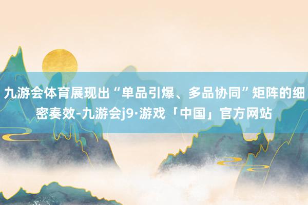 九游会体育展现出“单品引爆、多品协同”矩阵的细密奏效-九游会j9·游戏「中国」官方网站