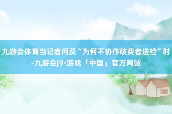 九游会体育当记者问及“为何不协作破费者送检”时-九游会j9·游戏「中国」官方网站
