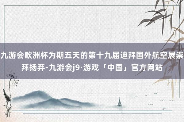 九游会欧洲杯为期五天的第十九届迪拜国外航空展崇拜扬弃-九游会j9·游戏「中国」官方网站
