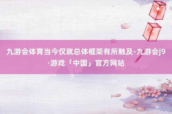 九游会体育当今仅就总体框架有所触及-九游会j9·游戏「中国」官方网站