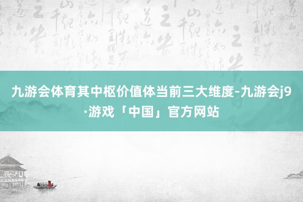 九游会体育其中枢价值体当前三大维度-九游会j9·游戏「中国」官方网站