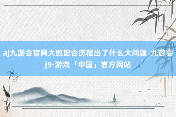 aj九游会官网大致配合历程出了什么大问题-九游会j9·游戏「中国」官方网站