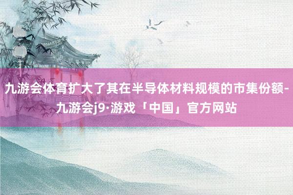 九游会体育扩大了其在半导体材料规模的市集份额-九游会j9·游戏「中国」官方网站