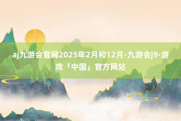 aj九游会官网2025年2月和12月-九游会j9·游戏「中国」官方网站