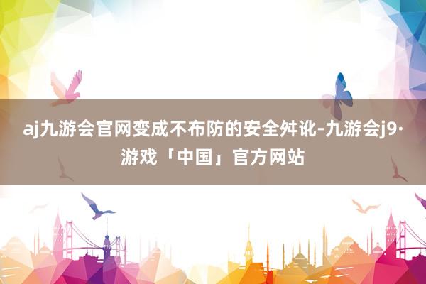 aj九游会官网变成不布防的安全舛讹-九游会j9·游戏「中国」官方网站