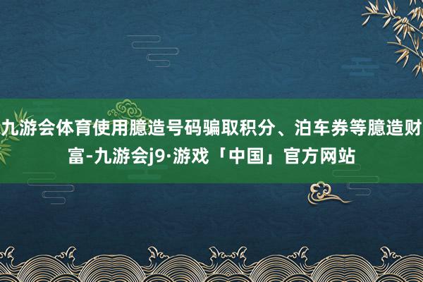 九游会体育使用臆造号码骗取积分、泊车券等臆造财富-九游会j9·游戏「中国」官方网站