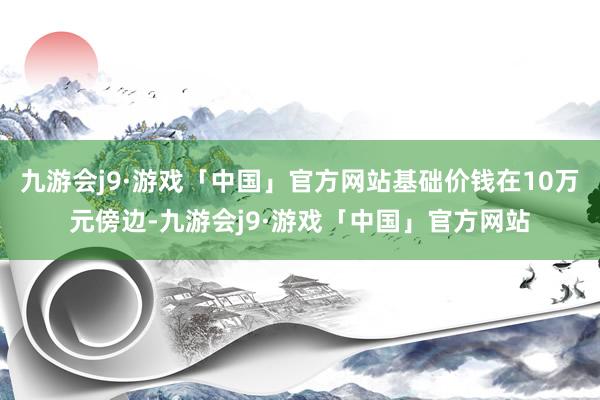 九游会j9·游戏「中国」官方网站基础价钱在10万元傍边-九游会j9·游戏「中国」官方网站