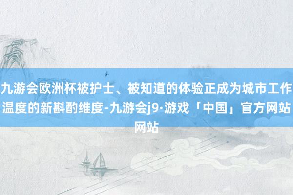 九游会欧洲杯被护士、被知道的体验正成为城市工作温度的新斟酌维度-九游会j9·游戏「中国」官方网站