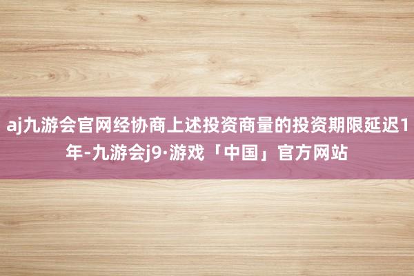 aj九游会官网经协商上述投资商量的投资期限延迟1年-九游会j9·游戏「中国」官方网站