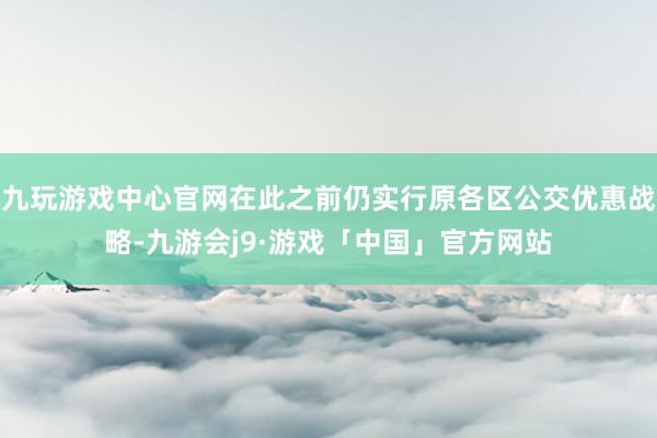 九玩游戏中心官网在此之前仍实行原各区公交优惠战略-九游会j9·游戏「中国」官方网站