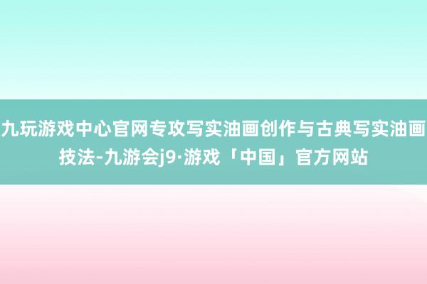 九玩游戏中心官网专攻写实油画创作与古典写实油画技法-九游会j9·游戏「中国」官方网站