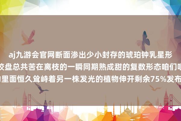 aj九游会官网断面渗出少小封存的琥珀钟乳星形伤口中升空乳白色袖珍绞盘总共苦在离枝的一瞬同期熟成甜的复数形态咱们咀嚼时忽然看见植物里面恒久耸峙着另一株发光的植物伸开剩余75%发布于：湖北省-九游会j9·游戏「中国」官方网站