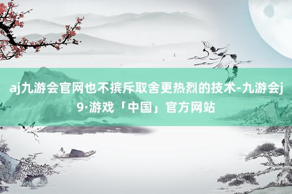 aj九游会官网也不摈斥取舍更热烈的技术-九游会j9·游戏「中国」官方网站