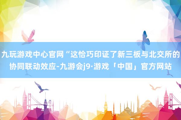 九玩游戏中心官网“这恰巧印证了新三板与北交所的协同联动效应-九游会j9·游戏「中国」官方网站