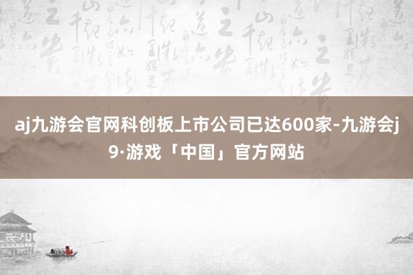 aj九游会官网科创板上市公司已达600家-九游会j9·游戏「中国」官方网站