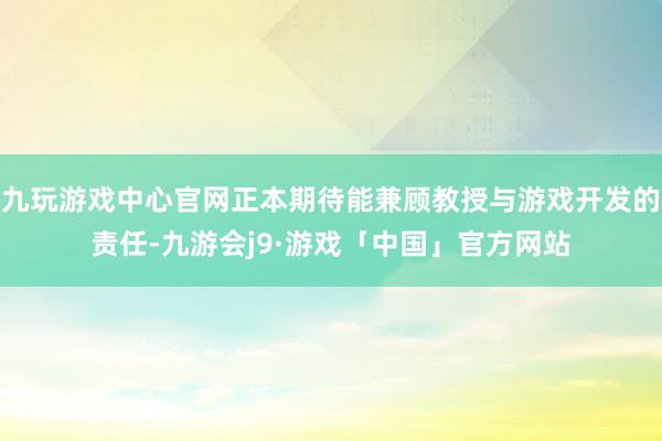 九玩游戏中心官网正本期待能兼顾教授与游戏开发的责任-九游会j9·游戏「中国」官方网站