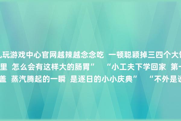 九玩游戏中心官网越辣越念念吃 一顿聪颖掉三四个大馒头 也不知谈小小的身躯里 怎么会有这样大的肠胃” “小工夫下学回家 第一件事是打开厨房的锅盖 蒸汽腾起的一瞬 是逐日的小小庆典” “不外是说周末要回家 姆妈便早早揉面 蒸了花卷、烧麦 持了肉丸、包了包子” “好多东谈主嫌弃青萝卜的臭味 但却怎么也拒却不了 姆妈作念的那碗萝卜丝炖大虾 臭萝卜在虾油的柔润下只剩清甜 爸妈给剥好的虾肉额外弹牙 再喝口汤鲜得一激灵!” “爆炒螺蛳、茭白咸菜炒牛肉 姆妈作念的家常菜最养东谈主~” “上班以后才发现 能经常回家吃爸妈作念的饭 仍是是好多东谈主的愿望了 姆妈的饭菜不是什么八珍玉食 但那是全宇宙最懂我胃的滋味!” “家东谈主的爱 全在这口吃的里啦” 约略是一碗水嫩的蒸蛋 约略是一碟咸鲜的咸肉 这些家里的滋味 齐成了岁月里 再也复刻不出的香气 那些最粗鄙的家常食材 在他们手里被赋予了爱的神色 也盛满了对家东谈主的深情 成为咱们无论走多远 齐耿耿于怀的味觉缅念念 你最心爱爸妈作念的哪谈菜? 挑剔区共享! -九游会j9·游戏「中国」官方网站